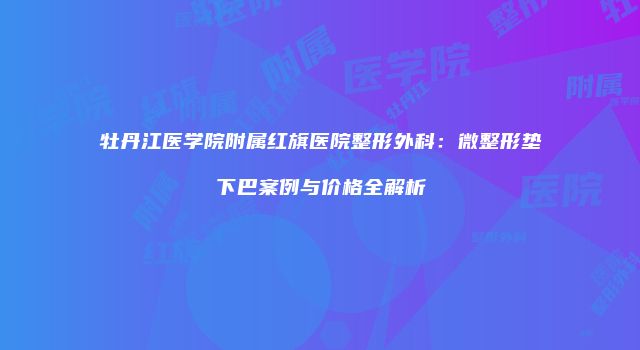 牡丹江医学院附属红旗医院整形外科：微整形垫下巴案例与价格全解析