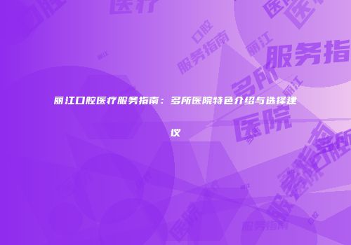丽江口腔医疗服务指南：多所医院特色介绍与选择建议