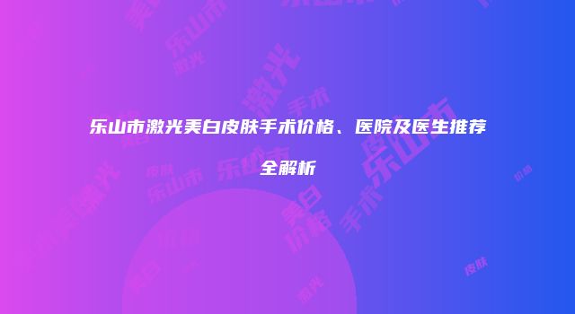乐山市激光美白皮肤手术价格、医院及医生推荐全解析