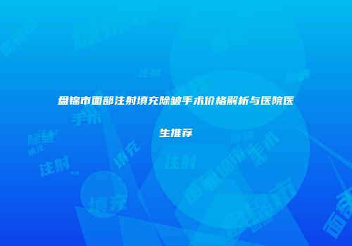 盘锦市面部注射填充除皱手术价格解析与医院医生推荐