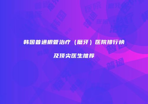 韩国普通根管治疗（磨牙）医院排行榜及顶尖医生推荐