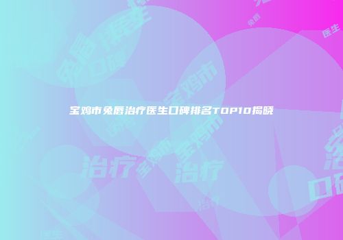 宝鸡市兔唇治疗医生口碑排名TOP10揭晓