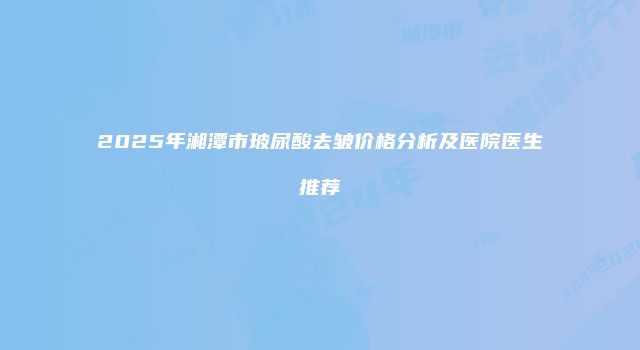 2025年湘潭市玻尿酸去皱价格分析及医院医生推荐