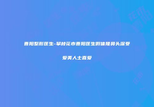 曹阳整形医生-攀枝花市曹阳医生假体隆鼻头深受爱美人士喜爱