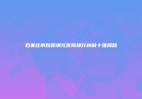 石家庄市胶原填充医院排行榜前十强揭晓