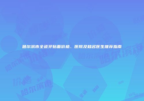哈尔滨市全瓷牙贴面价格、医院及知名医生推荐指南