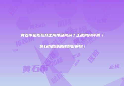 黄石市睑提肌核医院排名榜前十正规机构评测（黄石市睑提肌核整形医院）