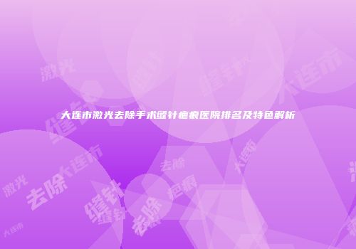 大连市激光去除手术缝针疤痕医院排名及特色解析