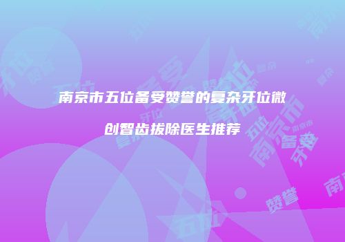 南京市五位备受赞誉的复杂牙位微创智齿拔除医生推荐