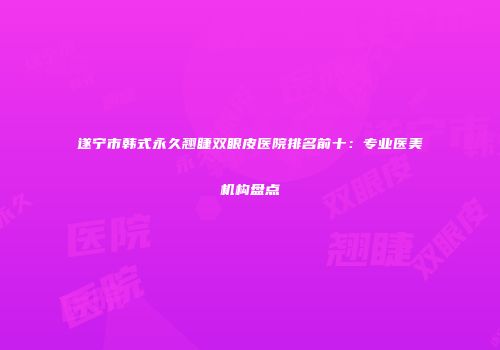 遂宁市韩式永久翘睫双眼皮医院排名前十：专业医美机构盘点