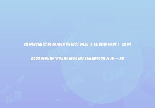 福州假体垫鼻基底医院排行榜前十佳免费查看！福州鼓楼医院医学整形美容科口碑和技术大不一样