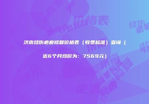 济南烧伤疤痕修复价格表（收费标准）查询（近6个月均价为：7569元）
