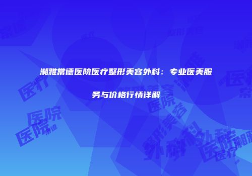 湘雅常德医院医疗整形美容外科：专业医美服务与价格行情详解