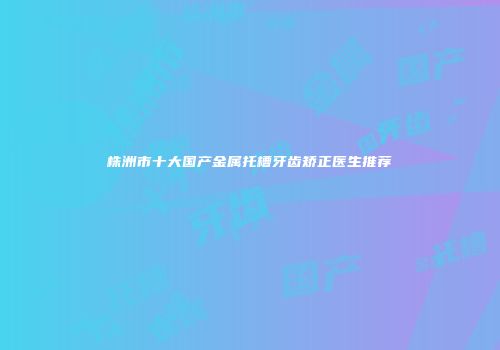株洲市十大国产金属托槽牙齿矫正医生推荐