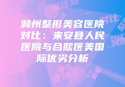 滁州整形美容医院对比：来安县人民医院与合熙医美国际优劣分析