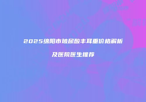 2025绵阳市玻尿酸丰耳垂价格解析及医院医生推荐