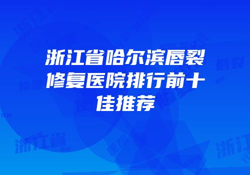 浙江省哈尔滨唇裂修复医院排行前十佳推荐