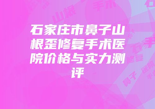 石家庄市鼻子山根歪修复手术医院价格与实力测评