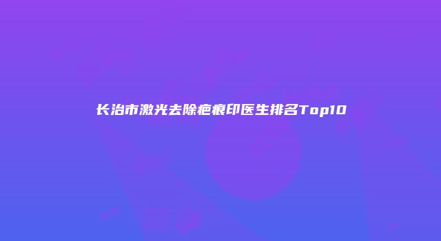 长治市激光去除疤痕印医生排名Top10