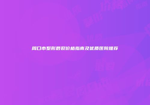 周口市整形唇裂价格指南及优质医院推荐
