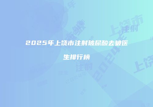 2025年上饶市注射玻尿酸去皱医生排行榜