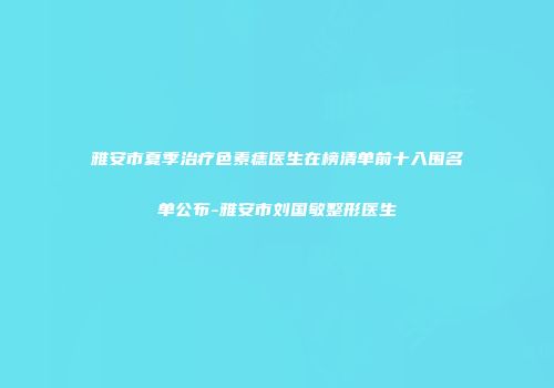 雅安市夏季治疗色素痣医生在榜清单前十入围名单公布-雅安市刘国敏整形医生