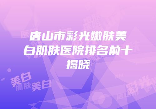 唐山市彩光嫩肤美白肌肤医院排名前十揭晓