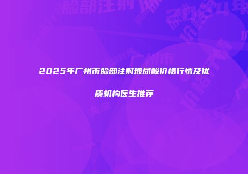 2025年广州市脸部注射玻尿酸价格行情及优质机构医生推荐