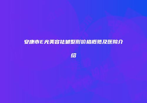 安康市E光美容祛皱整形价格概览及医院介绍