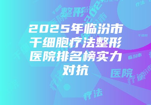2025年临汾市干细胞疗法整形医院排名榜实力对抗