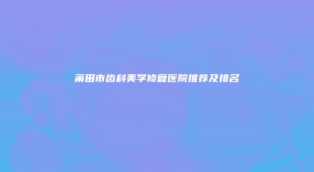 莆田市齿科美学修复医院推荐及排名
