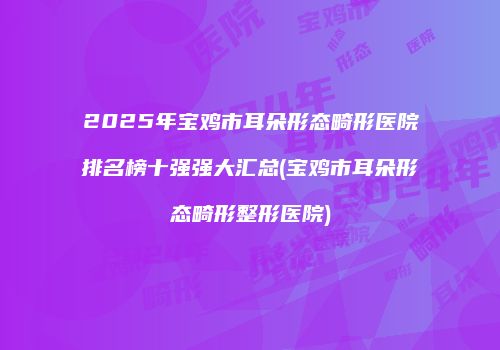 2025年宝鸡市耳朵形态畸形医院排名榜十强强大汇总(宝鸡市耳朵形态畸形整形医院)