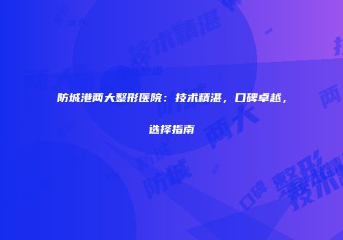 防城港两大整形医院：技术精湛，口碑卓越，选择指南