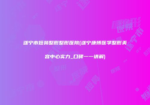 遂宁市短鼻整形整形医院(遂宁康博医学整形美容中心实力_口碑一一讲解)