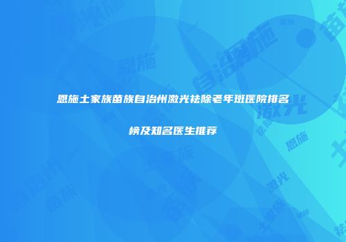 恩施土家族苗族自治州激光祛除老年斑医院排名榜及知名医生推荐