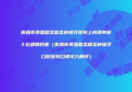 南昌市美国皓圣皓圣种植牙医院上榜清单前十位都很厉害（南昌市美国皓圣皓圣种植牙口腔医院口碑实力测评）