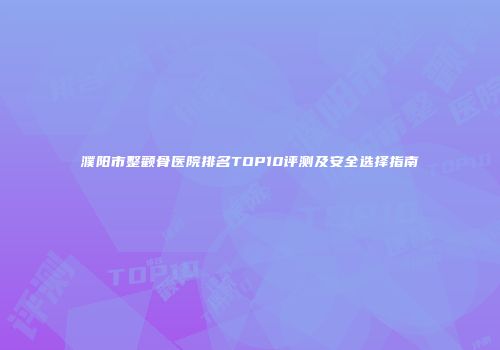 濮阳市整颧骨医院排名TOP10评测及安全选择指南
