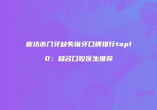 廊坊市门牙缺失镶牙口碑排行top10：知名口腔医生推荐