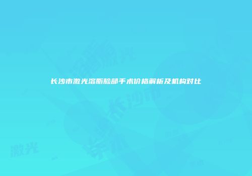 长沙市激光溶脂脸部手术价格解析及机构对比