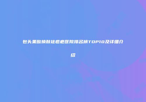 包头果酸换肤祛痘疤医院排名榜TOP10及详细介绍