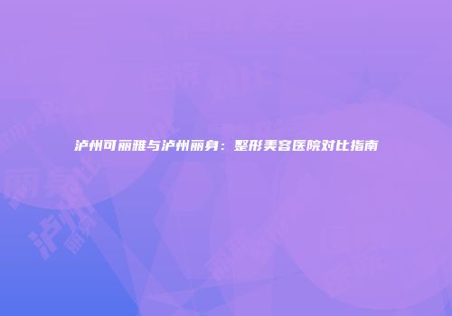 泸州可丽雅与泸州丽身：整形美容医院对比指南