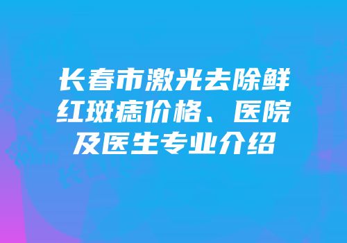 长春市激光去除鲜红斑痣价格、医院及医生专业介绍