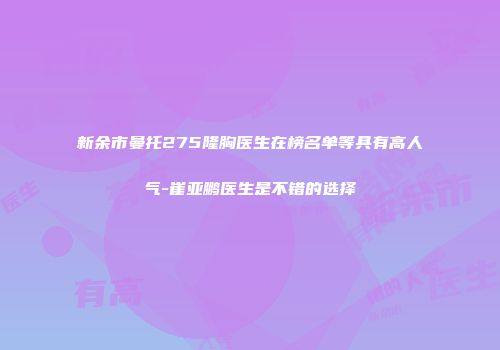 新余市曼托275隆胸医生在榜名单等具有高人气-崔亚鹏医生是不错的选择
