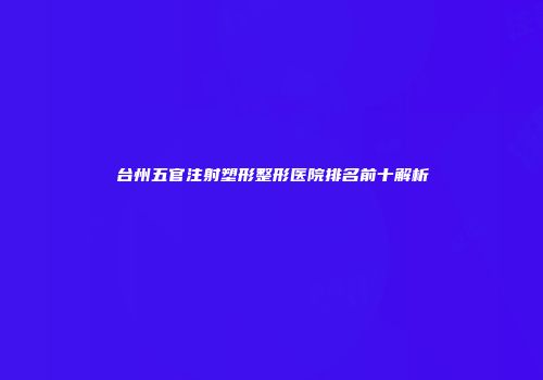台州五官注射塑形整形医院排名前十解析
