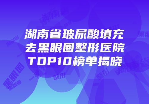 湖南省玻尿酸填充去黑眼圈整形医院TOP10榜单揭晓