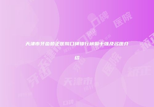 天津市牙齿矫正医院口碑排行榜前十强及名医介绍