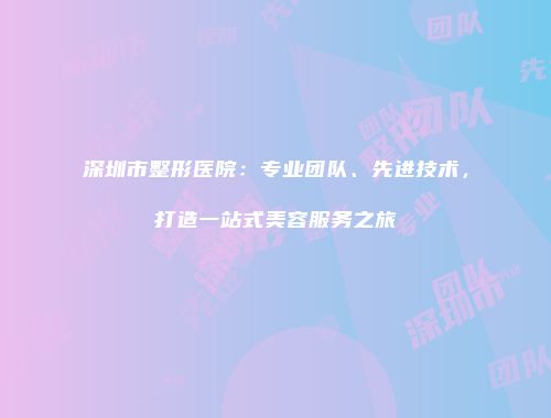 深圳市整形医院：专业团队、先进技术，打造一站式美容服务之旅