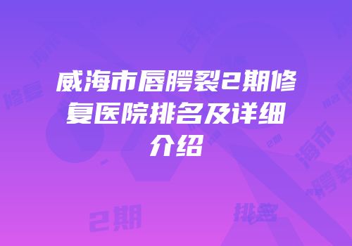 威海市唇腭裂2期修复医院排名及详细介绍