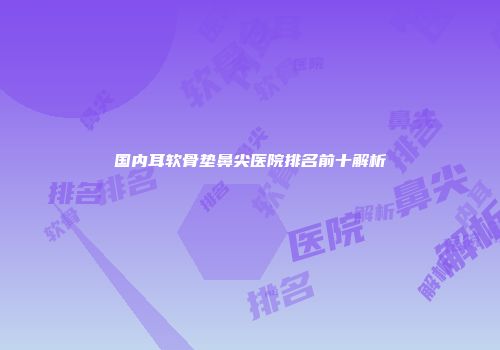 国内耳软骨垫鼻尖医院排名前十解析