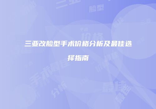 三亚改脸型手术价格分析及最佳选择指南